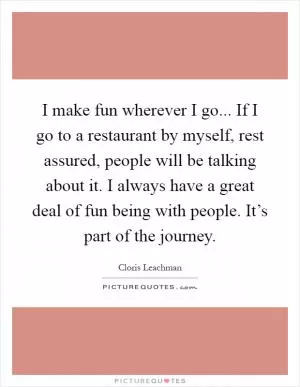 I make fun wherever I go... If I go to a restaurant by myself, rest assured, people will be talking about it. I always have a great deal of fun being with people. It’s part of the journey Picture Quote #1