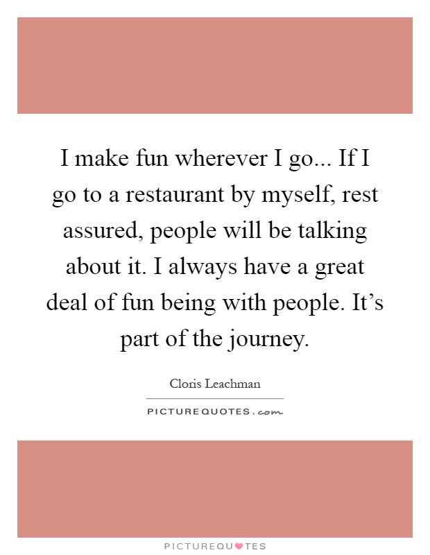 I make fun wherever I go... If I go to a restaurant by myself, rest assured, people will be talking about it. I always have a great deal of fun being with people. It's part of the journey Picture Quote #1