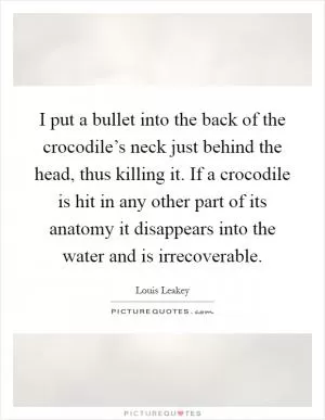 I put a bullet into the back of the crocodile’s neck just behind the head, thus killing it. If a crocodile is hit in any other part of its anatomy it disappears into the water and is irrecoverable Picture Quote #1