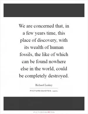 We are concerned that, in a few years time, this place of discovery, with its wealth of human fossils, the like of which can be found nowhere else in the world, could be completely destroyed Picture Quote #1