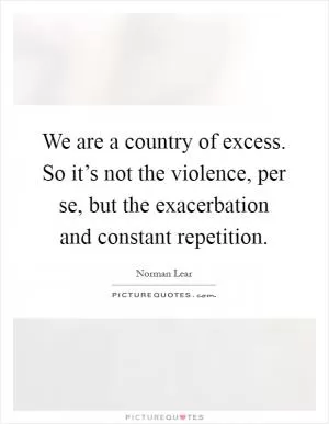 We are a country of excess. So it’s not the violence, per se, but the exacerbation and constant repetition Picture Quote #1