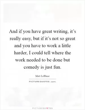 And if you have great writing, it’s really easy, but if it’s not so great and you have to work a little harder, I could tell where the work needed to be done but comedy is just fun Picture Quote #1