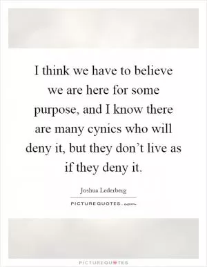 I think we have to believe we are here for some purpose, and I know there are many cynics who will deny it, but they don’t live as if they deny it Picture Quote #1