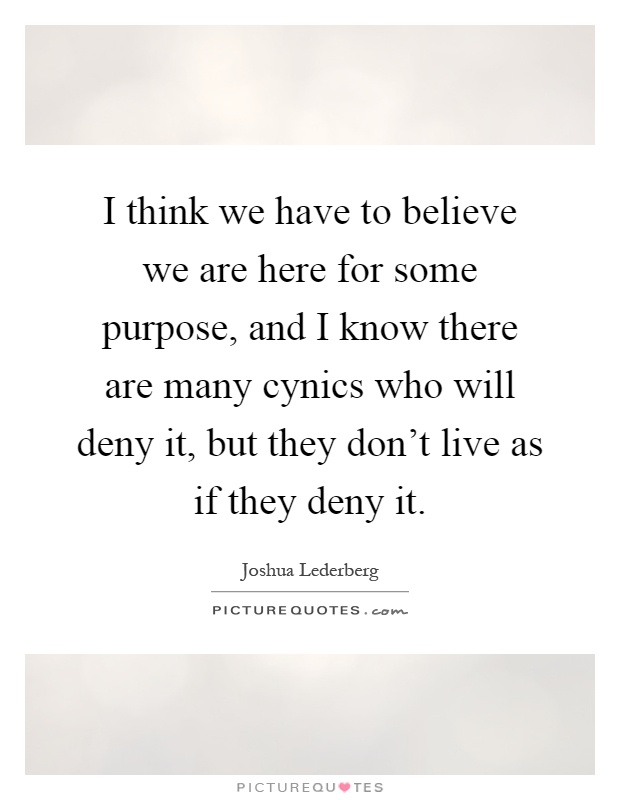 I think we have to believe we are here for some purpose, and I know there are many cynics who will deny it, but they don't live as if they deny it Picture Quote #1