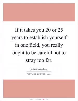 If it takes you 20 or 25 years to establish yourself in one field, you really ought to be careful not to stray too far Picture Quote #1