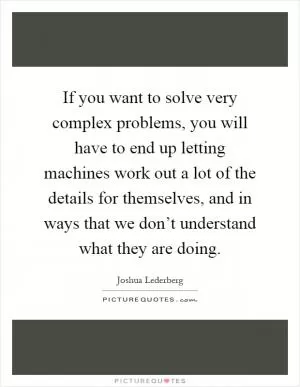 If you want to solve very complex problems, you will have to end up letting machines work out a lot of the details for themselves, and in ways that we don’t understand what they are doing Picture Quote #1