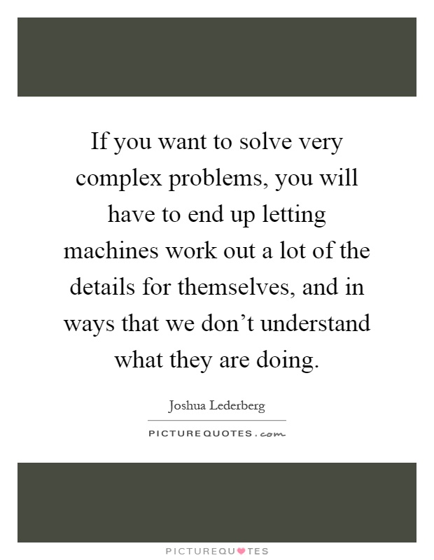 If you want to solve very complex problems, you will have to end up letting machines work out a lot of the details for themselves, and in ways that we don't understand what they are doing Picture Quote #1