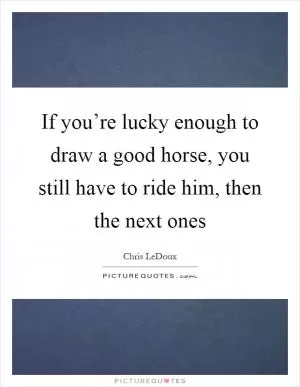 If you’re lucky enough to draw a good horse, you still have to ride him, then the next ones Picture Quote #1
