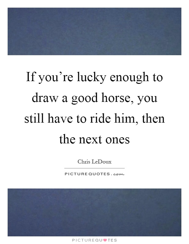 If you're lucky enough to draw a good horse, you still have to ride him, then the next ones Picture Quote #1