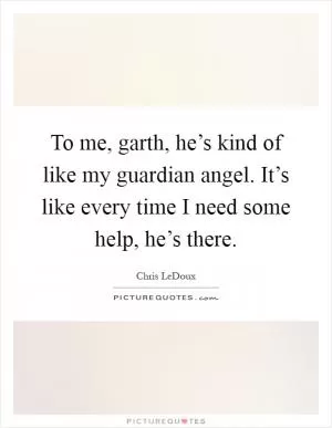 To me, garth, he’s kind of like my guardian angel. It’s like every time I need some help, he’s there Picture Quote #1