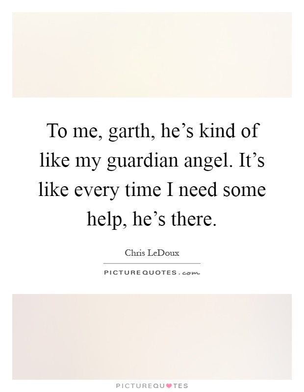 To me, garth, he's kind of like my guardian angel. It's like every time I need some help, he's there Picture Quote #1