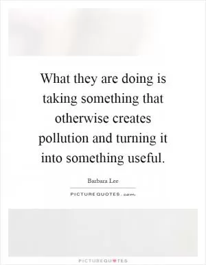 What they are doing is taking something that otherwise creates pollution and turning it into something useful Picture Quote #1