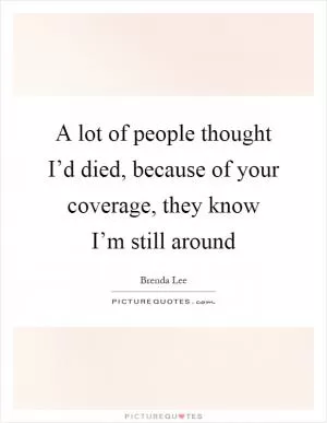 A lot of people thought I’d died, because of your coverage, they know I’m still around Picture Quote #1