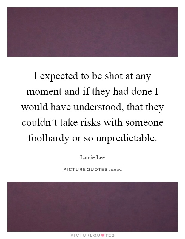 I expected to be shot at any moment and if they had done I would have understood, that they couldn't take risks with someone foolhardy or so unpredictable Picture Quote #1