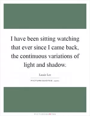 I have been sitting watching that ever since I came back, the continuous variations of light and shadow Picture Quote #1