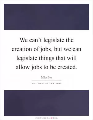 We can’t legislate the creation of jobs, but we can legislate things that will allow jobs to be created Picture Quote #1