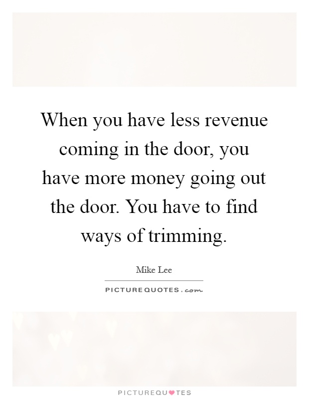 When you have less revenue coming in the door, you have more money going out the door. You have to find ways of trimming Picture Quote #1