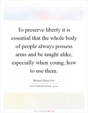 To preserve liberty it is essential that the whole body of people always possess arms and be taught alike, especially when young, how to use them Picture Quote #1