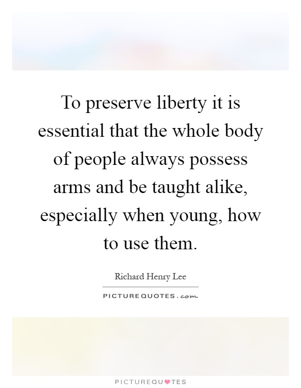 To preserve liberty it is essential that the whole body of people always possess arms and be taught alike, especially when young, how to use them Picture Quote #1