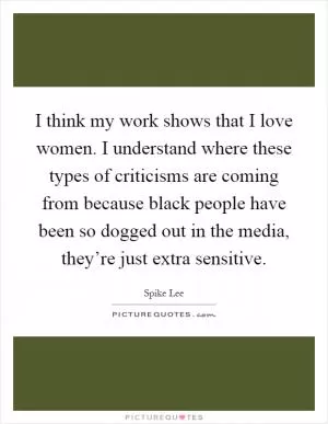 I think my work shows that I love women. I understand where these types of criticisms are coming from because black people have been so dogged out in the media, they’re just extra sensitive Picture Quote #1