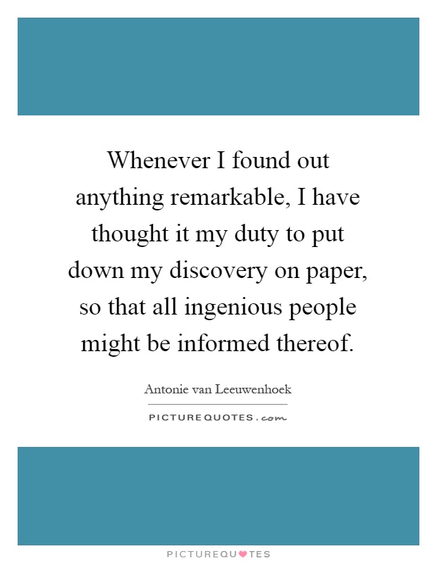 Whenever I found out anything remarkable, I have thought it my duty to put down my discovery on paper, so that all ingenious people might be informed thereof Picture Quote #1