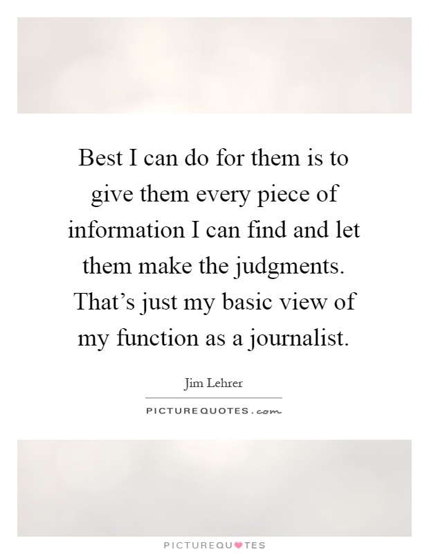 Best I can do for them is to give them every piece of information I can find and let them make the judgments. That's just my basic view of my function as a journalist Picture Quote #1