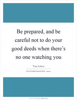 Be prepared, and be careful not to do your good deeds when there’s no one watching you Picture Quote #1