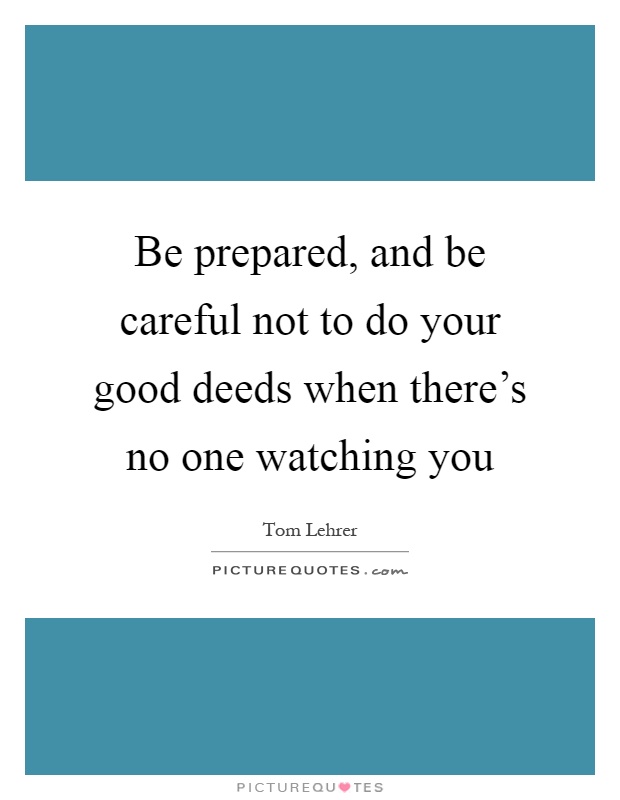 Be prepared, and be careful not to do your good deeds when there's no one watching you Picture Quote #1