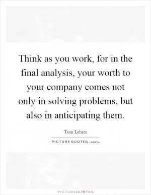 Think as you work, for in the final analysis, your worth to your company comes not only in solving problems, but also in anticipating them Picture Quote #1