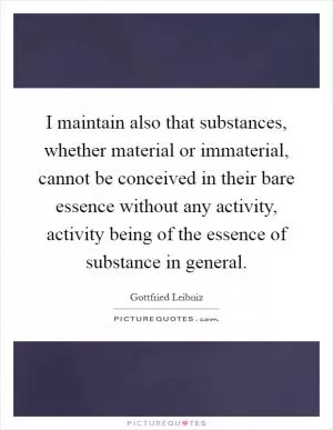 I maintain also that substances, whether material or immaterial, cannot be conceived in their bare essence without any activity, activity being of the essence of substance in general Picture Quote #1