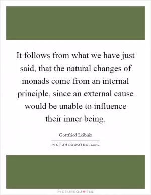 It follows from what we have just said, that the natural changes of monads come from an internal principle, since an external cause would be unable to influence their inner being Picture Quote #1