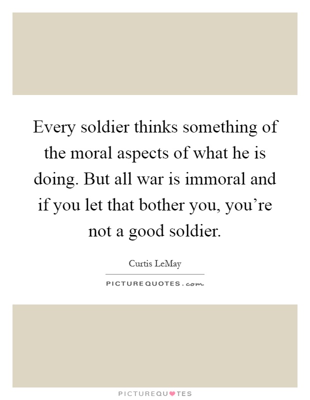 Every soldier thinks something of the moral aspects of what he is doing. But all war is immoral and if you let that bother you, you're not a good soldier Picture Quote #1