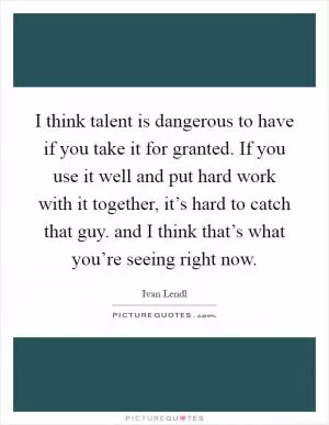 I think talent is dangerous to have if you take it for granted. If you use it well and put hard work with it together, it’s hard to catch that guy. and I think that’s what you’re seeing right now Picture Quote #1