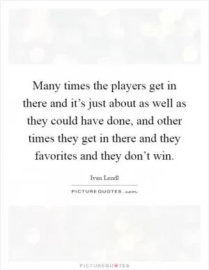 Many times the players get in there and it’s just about as well as they could have done, and other times they get in there and they favorites and they don’t win Picture Quote #1
