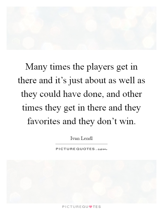 Many times the players get in there and it's just about as well as they could have done, and other times they get in there and they favorites and they don't win Picture Quote #1