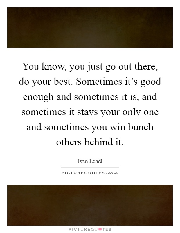 You know, you just go out there, do your best. Sometimes it's good enough and sometimes it is, and sometimes it stays your only one and sometimes you win bunch others behind it Picture Quote #1
