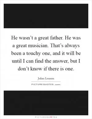 He wasn’t a great father. He was a great musician. That’s always been a touchy one, and it will be until I can find the answer, but I don’t know if there is one Picture Quote #1