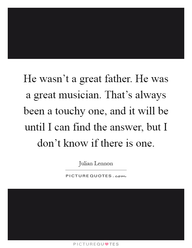 He wasn't a great father. He was a great musician. That's always been a touchy one, and it will be until I can find the answer, but I don't know if there is one Picture Quote #1