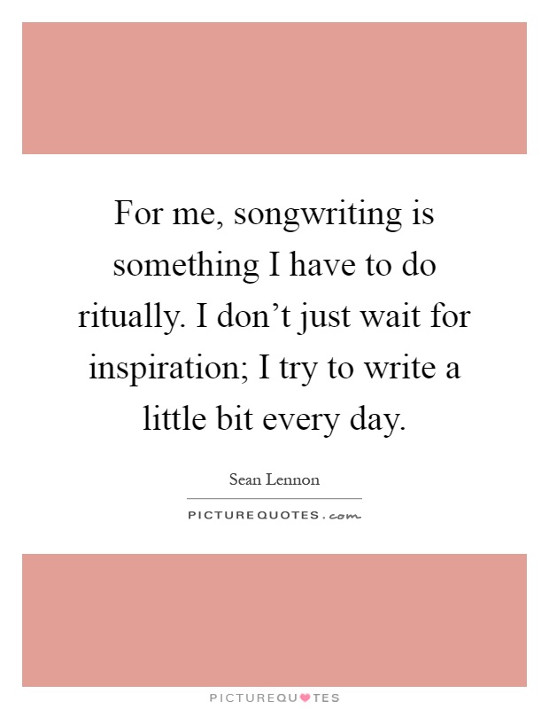 For me, songwriting is something I have to do ritually. I don't just wait for inspiration; I try to write a little bit every day Picture Quote #1