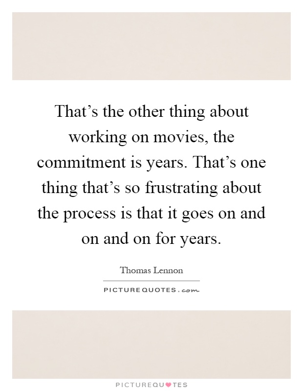 That's the other thing about working on movies, the commitment is years. That's one thing that's so frustrating about the process is that it goes on and on and on for years Picture Quote #1