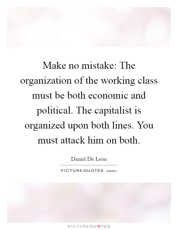 Make no mistake: The organization of the working class must be both economic and political. The capitalist is organized upon both lines. You must attack him on both Picture Quote #1