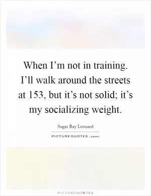 When I’m not in training. I’ll walk around the streets at 153, but it’s not solid; it’s my socializing weight Picture Quote #1