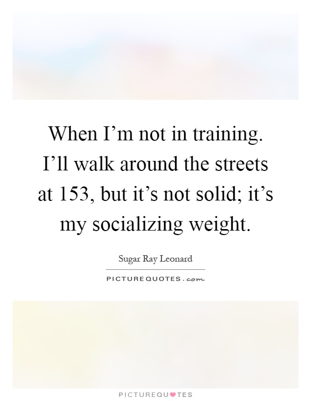 When I'm not in training. I'll walk around the streets at 153, but it's not solid; it's my socializing weight Picture Quote #1