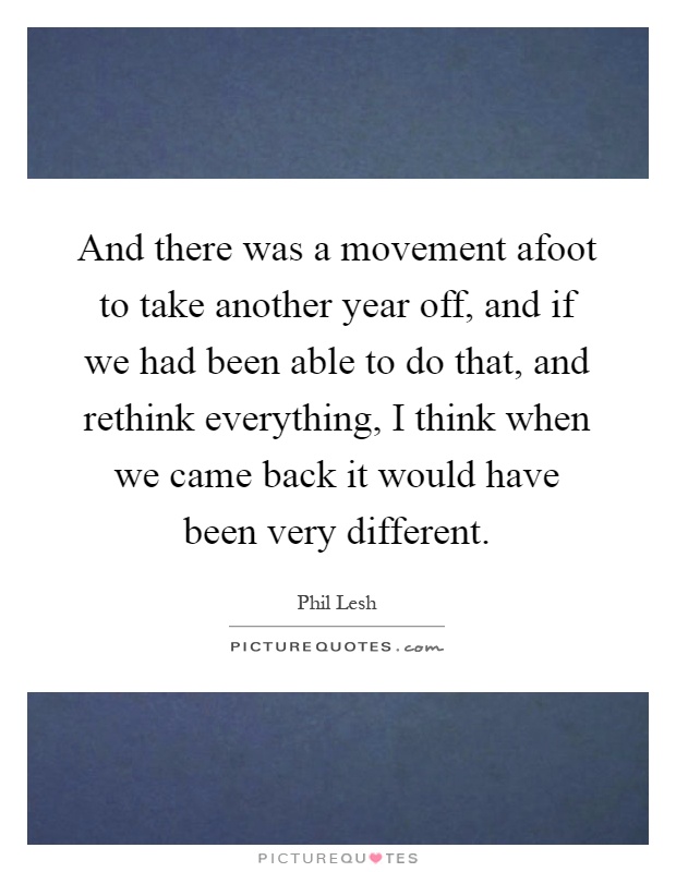 And there was a movement afoot to take another year off, and if we had been able to do that, and rethink everything, I think when we came back it would have been very different Picture Quote #1
