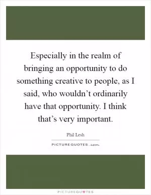 Especially in the realm of bringing an opportunity to do something creative to people, as I said, who wouldn’t ordinarily have that opportunity. I think that’s very important Picture Quote #1