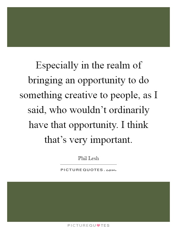 Especially in the realm of bringing an opportunity to do something creative to people, as I said, who wouldn't ordinarily have that opportunity. I think that's very important Picture Quote #1