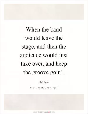 When the band would leave the stage, and then the audience would just take over, and keep the groove goin’ Picture Quote #1