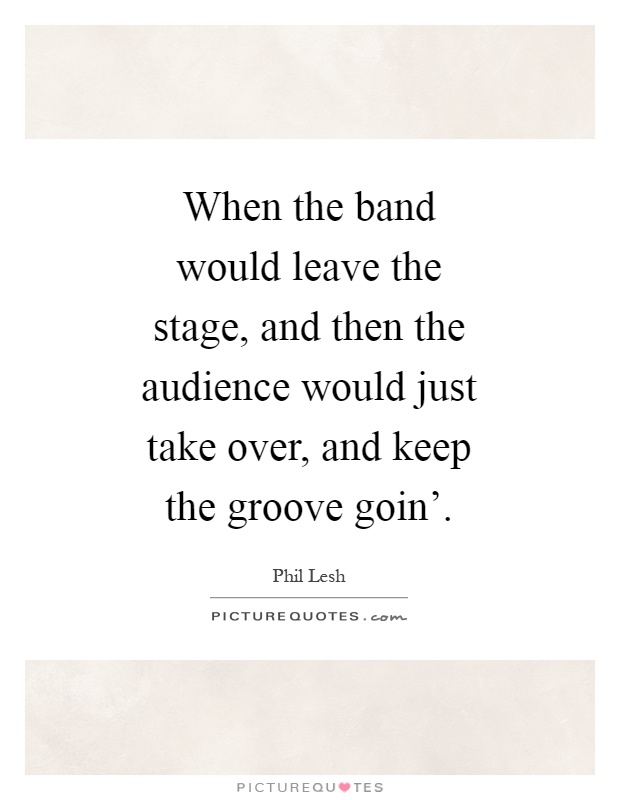 When the band would leave the stage, and then the audience would just take over, and keep the groove goin' Picture Quote #1