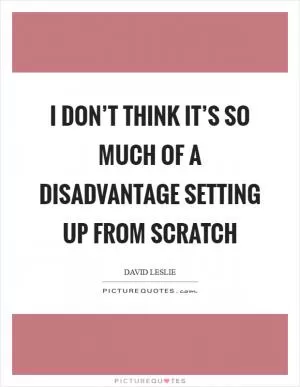 I don’t think it’s so much of a disadvantage setting up from scratch Picture Quote #1