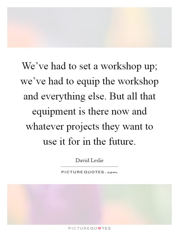 We've had to set a workshop up; we've had to equip the workshop and everything else. But all that equipment is there now and whatever projects they want to use it for in the future Picture Quote #1